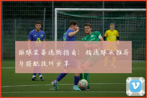 排球装备选购指南：精选球衣推荐与搭配技巧分享