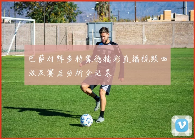 巴萨对阵多特蒙德精彩直播视频回放及赛后分析全记录