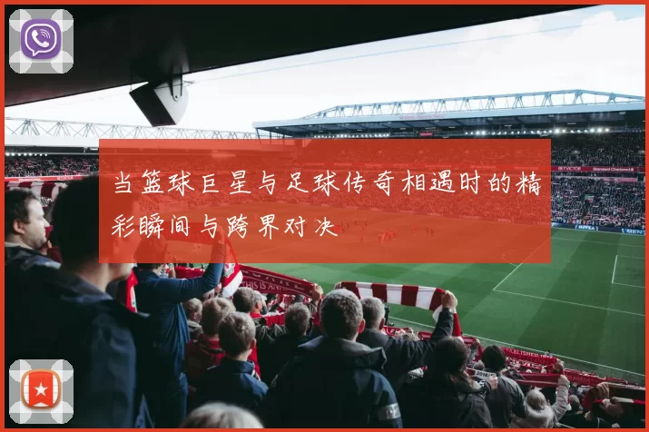 当篮球巨星与足球传奇相遇时的精彩瞬间与跨界对决