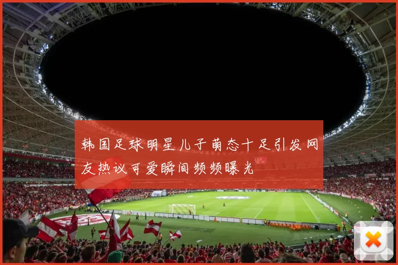 韩国足球明星儿子萌态十足引发网友热议可爱瞬间频频曝光