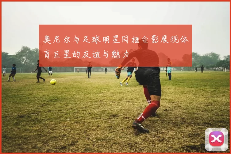 奥尼尔与足球明星同框合影展现体育巨星的友谊与魅力