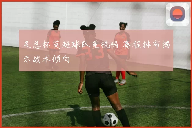 足总杯英超球队重视吗 赛程排布揭示战术倾向