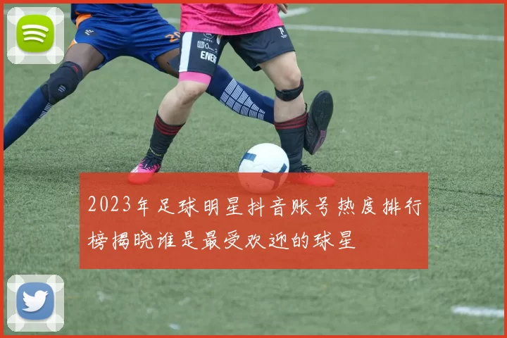 2023年足球明星抖音账号热度排行榜揭晓谁是最受欢迎的球星