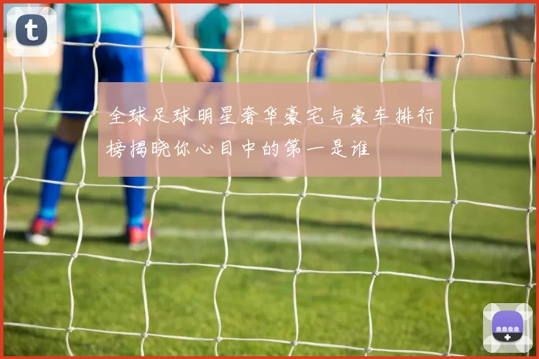 全球足球明星奢华豪宅与豪车排行榜揭晓你心目中的第一是谁
