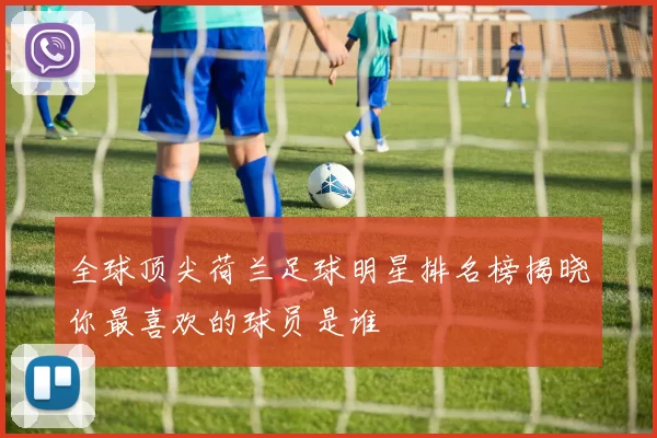 全球顶尖荷兰足球明星排名榜揭晓你最喜欢的球员是谁