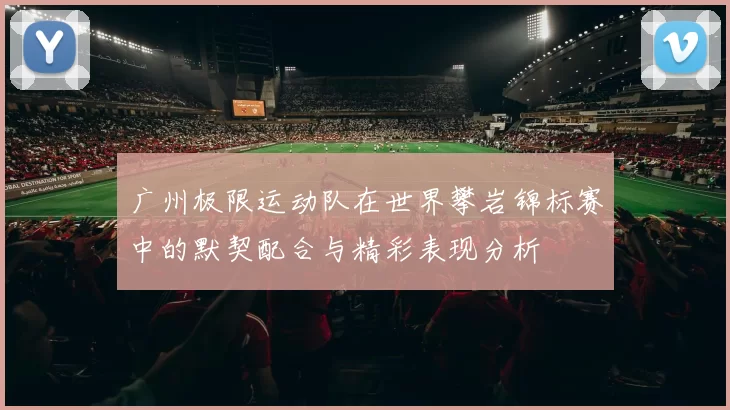 广州极限运动队在世界攀岩锦标赛中的默契配合与精彩表现分析