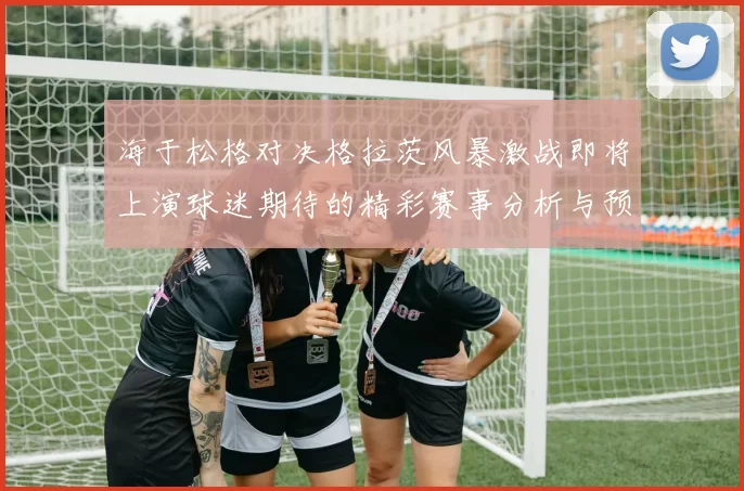 海于松格对决格拉茨风暴激战即将上演球迷期待的精彩赛事分析与预测