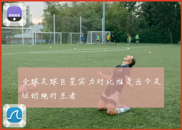 全球足球巨星实力对比谁是当今足坛的绝对王者