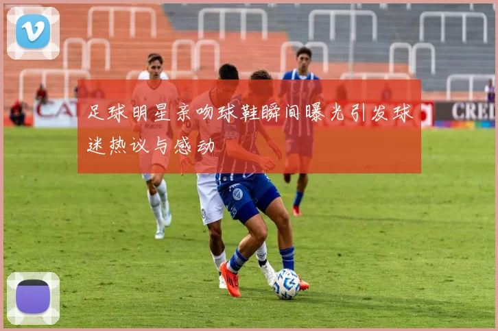 足球明星亲吻球鞋瞬间曝光引发球迷热议与感动