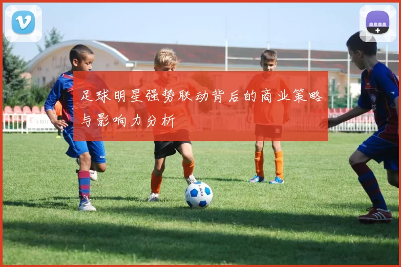 足球明星强势联动背后的商业策略与影响力分析