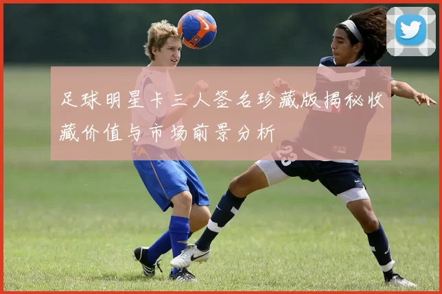 足球明星卡三人签名珍藏版揭秘收藏价值与市场前景分析