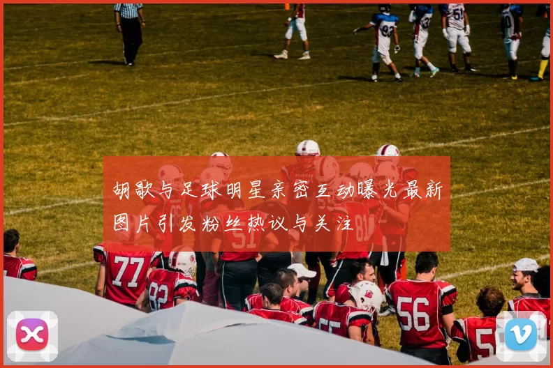 胡歌与足球明星亲密互动曝光最新图片引发粉丝热议与关注
