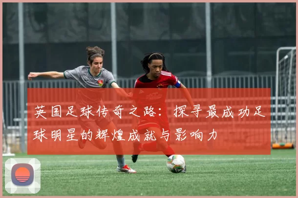 英国足球传奇之路：探寻最成功足球明星的辉煌成就与影响力