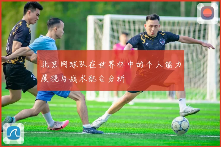 北京网球队在世界杯中的个人能力展现与战术配合分析