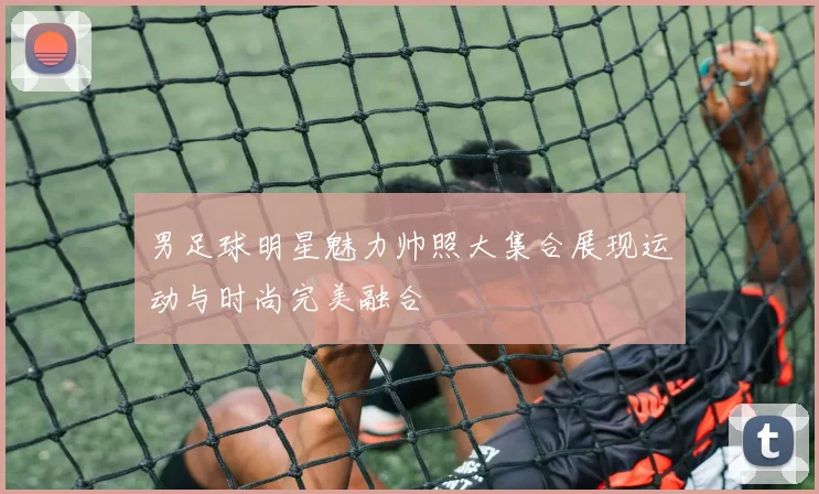 男足球明星魅力帅照大集合展现运动与时尚完美融合