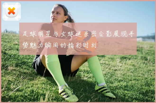 足球明星与女球迷亲密合影展现手势魅力瞬间的精彩时刻