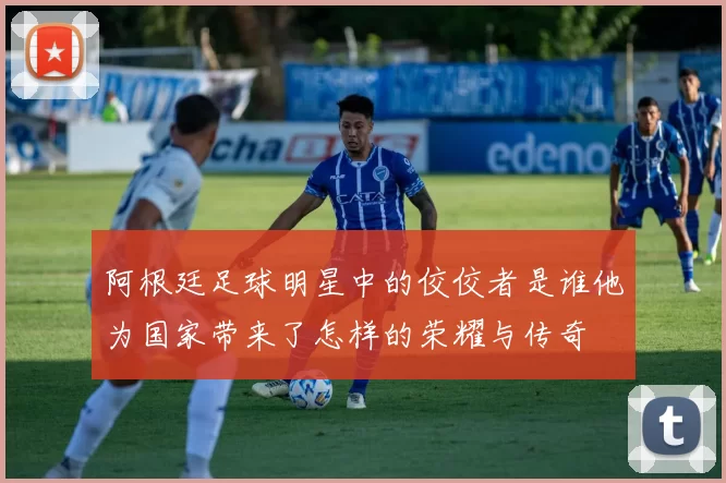 阿根廷足球明星中的佼佼者是谁他为国家带来了怎样的荣耀与传奇