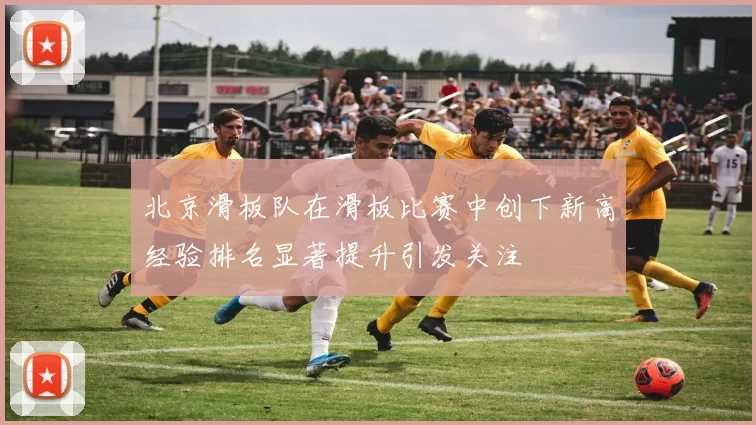 北京滑板队在滑板比赛中创下新高经验排名显著提升引发关注