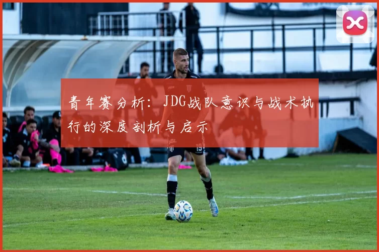 青年赛分析：JDG战队意识与战术执行的深度剖析与启示