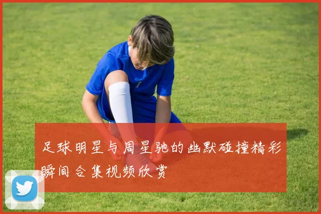 足球明星与周星驰的幽默碰撞精彩瞬间合集视频欣赏