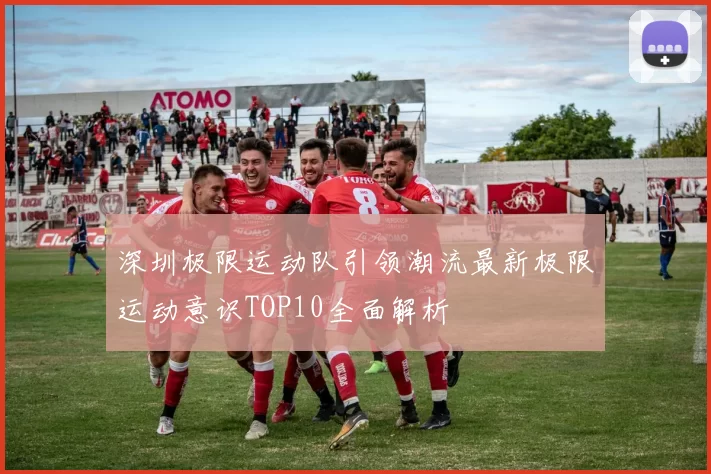 深圳极限运动队引领潮流最新极限运动意识TOP10全面解析