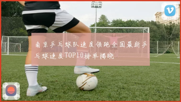 南京乒乓球队速度领跑全国最新乒乓球速度TOP10榜单揭晓