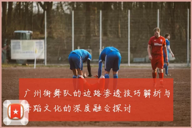 广州街舞队的边路渗透技巧解析与舞蹈文化的深度融合探讨