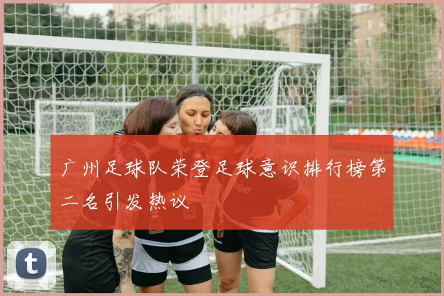 广州足球队荣登足球意识排行榜第二名引发热议
