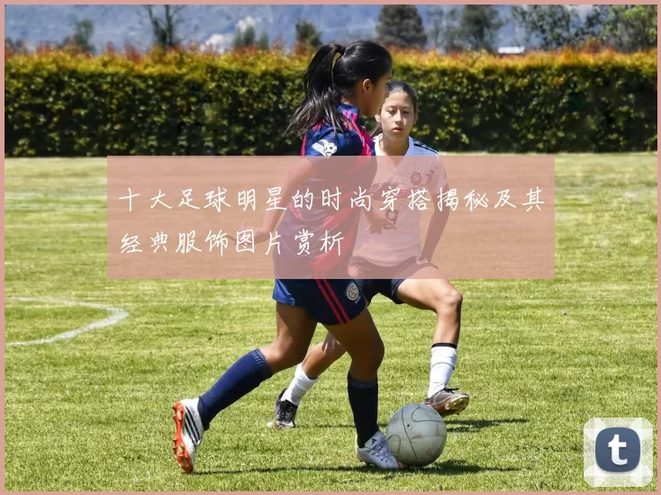 十大足球明星的时尚穿搭揭秘及其经典服饰图片赏析