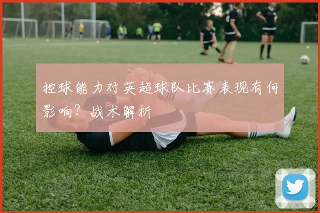 控球能力对英超球队比赛表现有何影响？战术解析