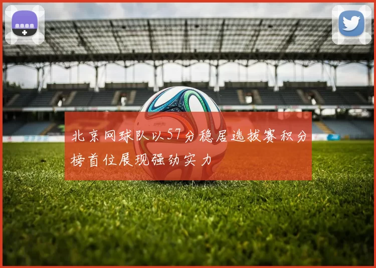 北京网球队以57分稳居选拔赛积分榜首位展现强劲实力
