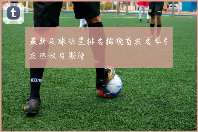 最新足球明星排名揭晓首发名单引发热议与期待