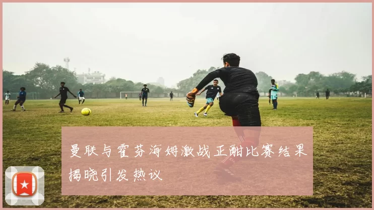 曼联与霍芬海姆激战正酣比赛结果揭晓引发热议