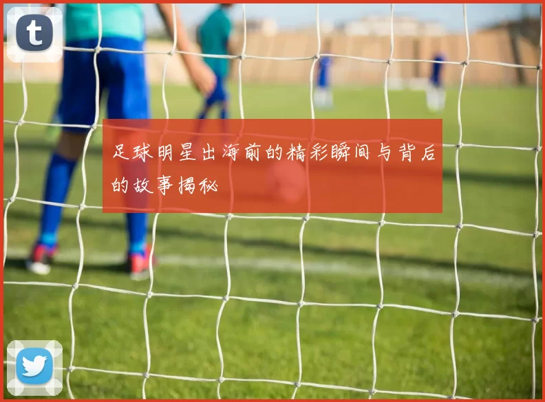 足球明星出海前的精彩瞬间与背后的故事揭秘