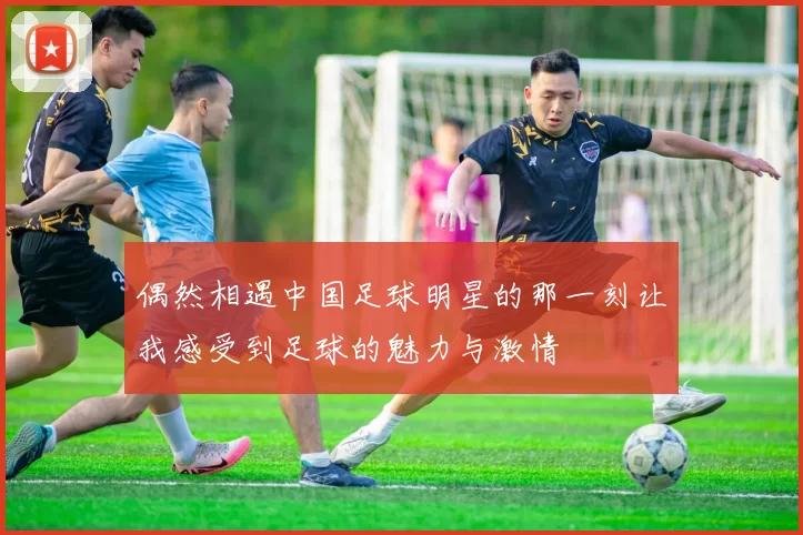 偶然相遇中国足球明星的那一刻让我感受到足球的魅力与激情