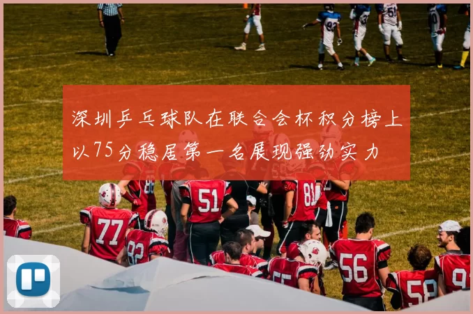 深圳乒乓球队在联合会杯积分榜上以75分稳居第一名展现强劲实力