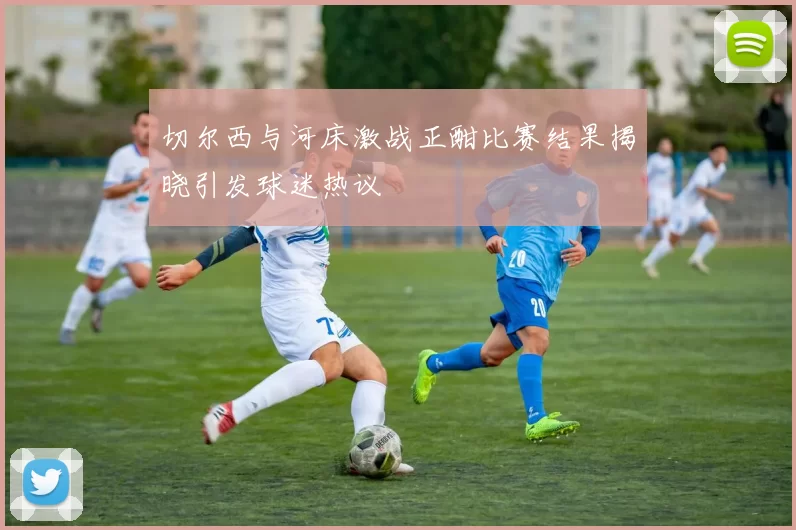 切尔西与河床激战正酣比赛结果揭晓引发球迷热议
