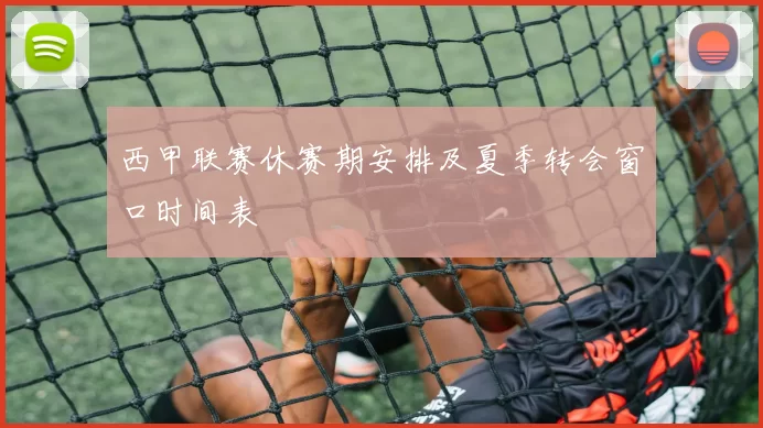 西甲联赛休赛期安排及夏季转会窗口时间表