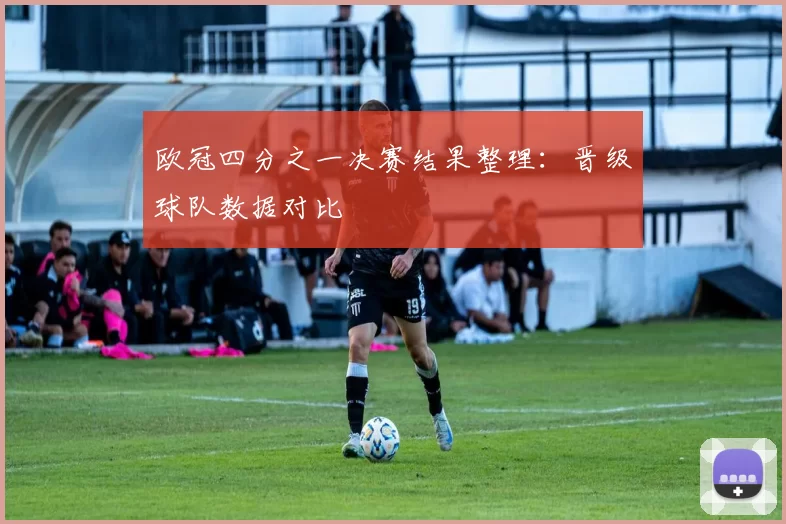 欧冠四分之一决赛结果整理：晋级球队数据对比