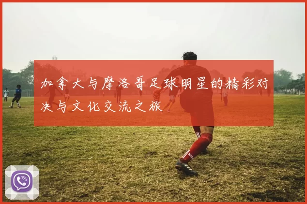 加拿大与摩洛哥足球明星的精彩对决与文化交流之旅