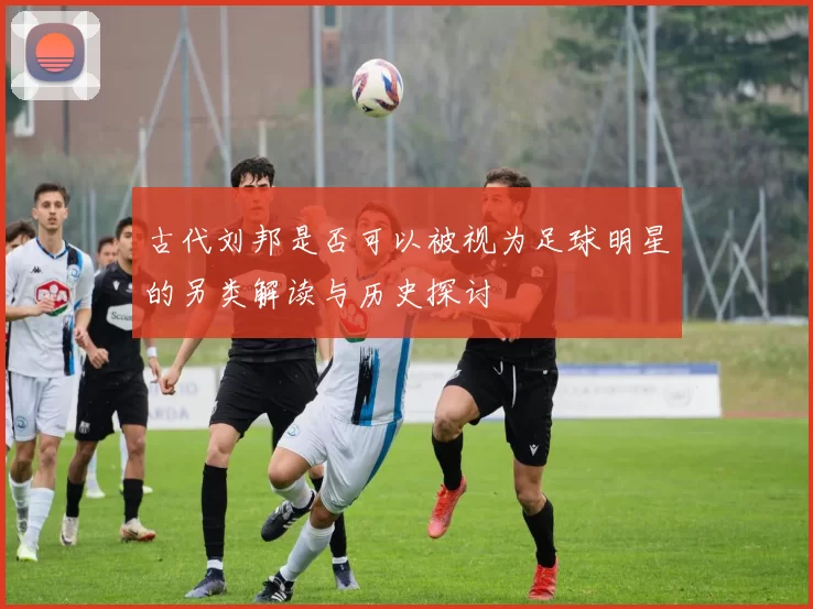 古代刘邦是否可以被视为足球明星的另类解读与历史探讨