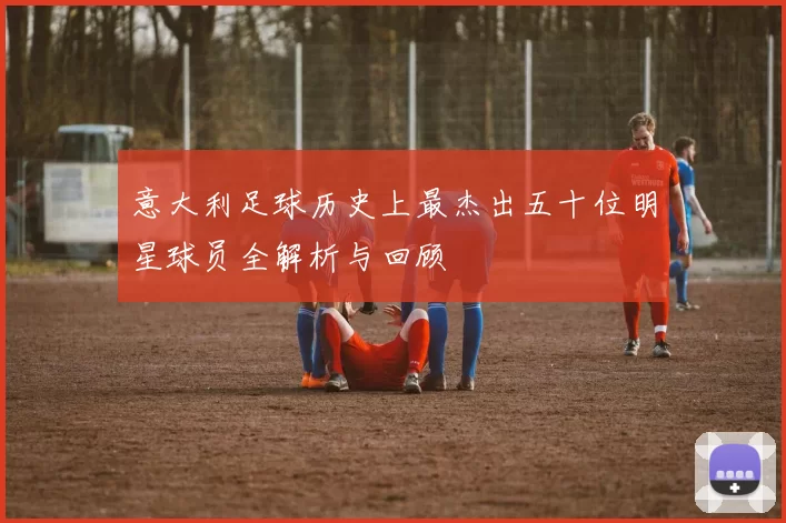 意大利足球历史上最杰出五十位明星球员全解析与回顾