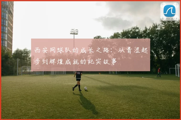 西安网球队的成长之路：从青涩起步到辉煌成就的纪实故事