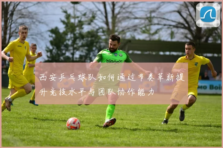 西安乒乓球队如何通过节奏革新提升竞技水平与团队协作能力