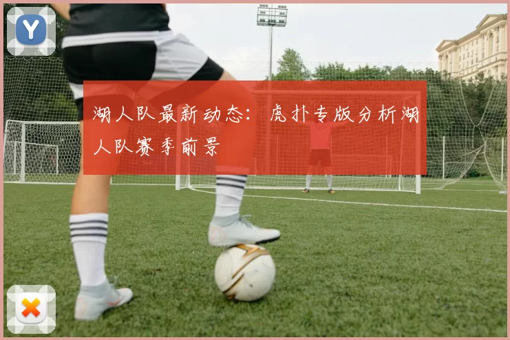 湖人队最新动态：虎扑专版分析湖人队赛季前景