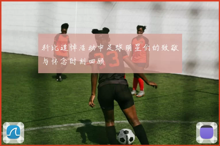 科比追悼活动中足球明星们的致敬与怀念时刻回顾