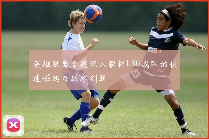 英雄联盟专题深入解析LNG战队的快速崛起与战术创新