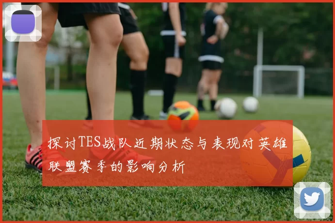 探讨TES战队近期状态与表现对英雄联盟赛季的影响分析