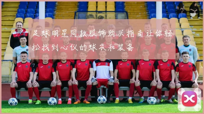 足球明星同款服饰购买指南让你轻松找到心仪的球衣和装备