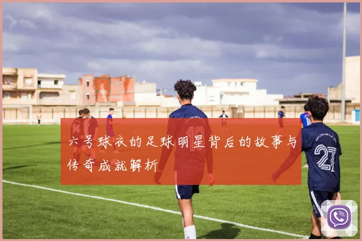六号球衣的足球明星背后的故事与传奇成就解析